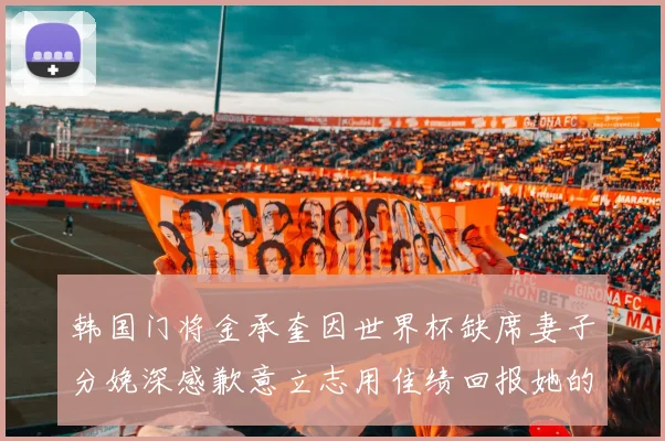 韩国门将金承奎因世界杯缺席妻子分娩深感歉意立志用佳绩回报她的支持