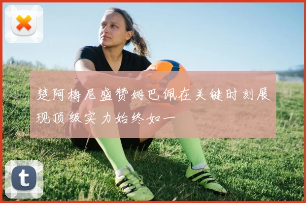 楚阿梅尼盛赞姆巴佩在关键时刻展现顶级实力始终如一