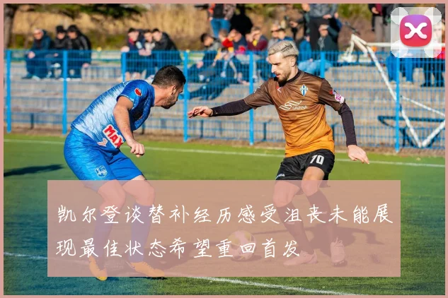 凯尔登谈替补经历感受沮丧未能展现最佳状态希望重回首发