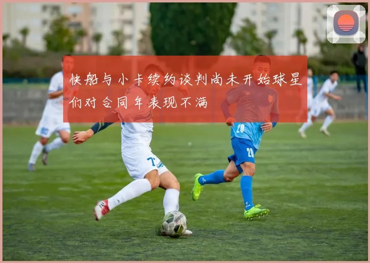 快船与小卡续约谈判尚未开始球星们对合同年表现不满