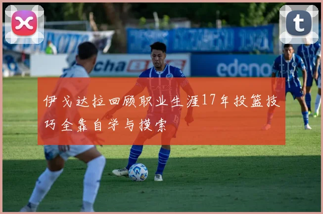 伊戈达拉回顾职业生涯17年投篮技巧全靠自学与摸索