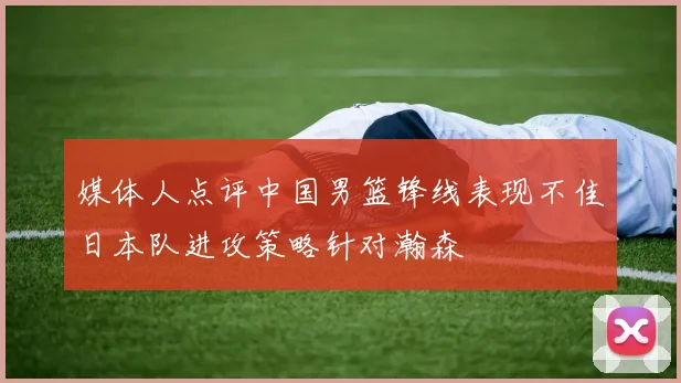 媒体人点评中国男篮锋线表现不佳日本队进攻策略针对瀚森