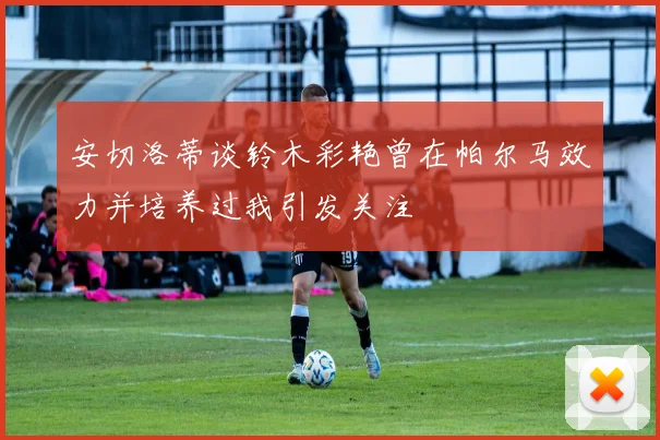 安切洛蒂谈铃木彩艳曾在帕尔马效力并培养过我引发关注