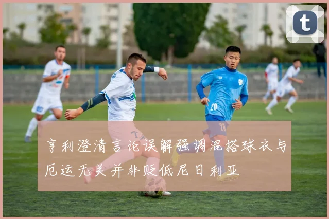 亨利澄清言论误解强调混搭球衣与厄运无关并非贬低尼日利亚