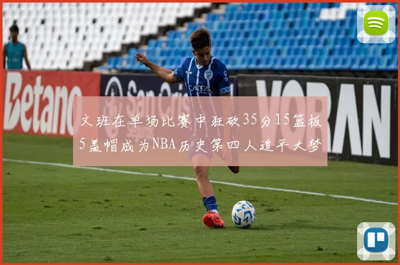 文班在单场比赛中狂砍35分15篮板5盖帽成为NBA历史第四人追平大梦鲨鱼天勾