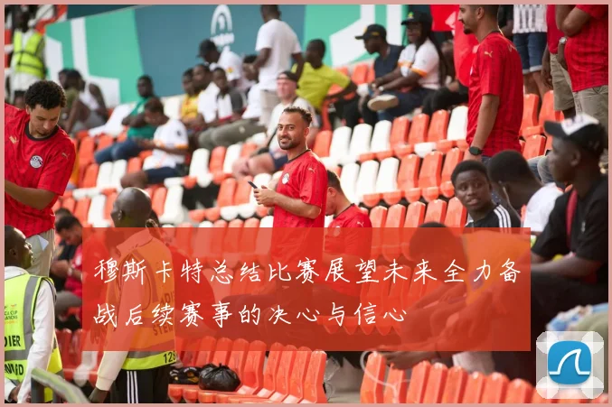 穆斯卡特总结比赛展望未来全力备战后续赛事的决心与信心