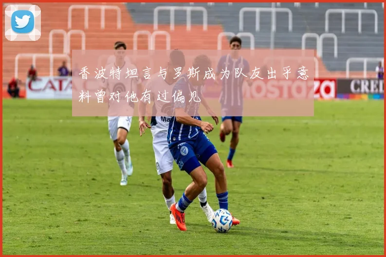 香波特坦言与罗斯成为队友出乎意料曾对他有过偏见
