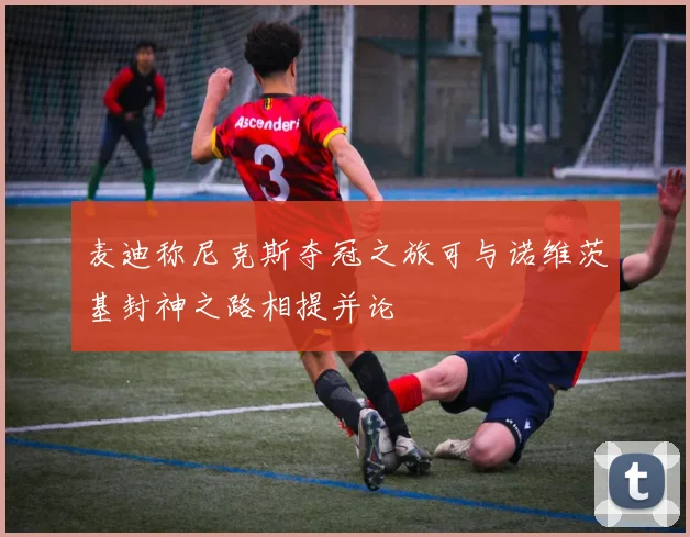 麦迪称尼克斯夺冠之旅可与诺维茨基封神之路相提并论