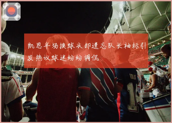 凯恩半场换球衣却遗忘队长袖标引发热议球迷纷纷调侃